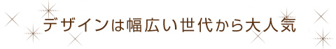 デザインは幅広い世代から大人気